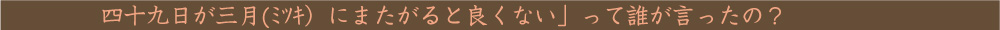 四十九日が三月(ﾐﾂｷ）にまたがると良くない」って誰が言ったの？